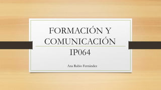 FORMACIÓN Y
COMUNICACIÓN
IP064
Ana Rubio Fernández
 
