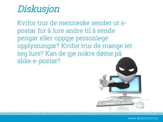 www.iktsenteret.no
Diskusjon
Kvifor trur de menneske sender ut e-
postar for å lure andre til å sende
pengar eller oppgje personlege
opplysningar? Kvifor trur de mange let
seg lure? Kan de gje nokre døme på
slike e-postar?
 