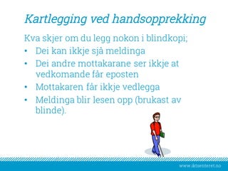 www.iktsenteret.no
Kartlegging ved handsopprekking
Kva skjer om du legg nokon i blindkopi;
• Dei kan ikkje sjå meldinga
• Dei andre mottakarane ser ikkje at
vedkomande får eposten
• Mottakaren får ikkje vedlegga
• Meldinga blir lesen opp (brukast av
blinde).
 