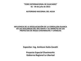 “FORO INTERNACIONAL DE GLACIARES”
01 - 04 de julio de 2013
AUTORIDAD NACIONAL DEL AGUA
INFLUENCIA DE LA DESGLACIACIÓN DE LA CORDILLERA BLANCA
EN LAS DESCARGAS DEL RÍO SANTA Y SU IMPACTO EN LOS
PROYECTOS DE RIEGO CHAVIMOCHIC Y CHINECAS
Expositor: Ing. Amilcare Gaita Zanatti
Proyecto Especial Chavimochic
Gobierno Regional La Libertad
 