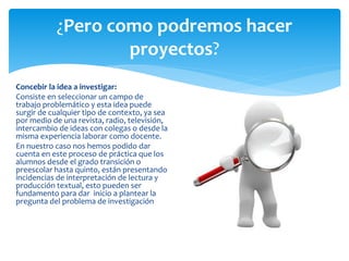 ¿Pero como podremos hacer
proyectos?
Concebir la idea a investigar:
Consiste en seleccionar un campo de
trabajo problemático y esta idea puede
surgir de cualquier tipo de contexto, ya sea
por medio de una revista, radio, televisión,
intercambio de ideas con colegas o desde la
misma experiencia laborar como docente.
En nuestro caso nos hemos podido dar
cuenta en este proceso de práctica que los
alumnos desde el grado transición o
preescolar hasta quinto, están presentando
incidencias de interpretación de lectura y
producción textual, esto pueden ser
fundamento para dar inicio a plantear la
pregunta del problema de investigación
 