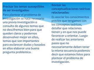 Precisar los temas susceptibles
de ser investigados:
Para plantear el problema de
investigación se hace necesario
una previa investigación o
consulta de algunos temas que
no descifremos bien para que
queden claros y podernos
desenvolver mejor en ellos,
temas que son importantes
para esclarecer dudas y basados
en ellos elaborar una buena
pregunta problemica.
 Revisar las
conceptualizaciones teóricas
relacionadas:
 Es asociar los conocimientos
previos que tengamos con
los conceptos teóricos,
detallar que relaciones
tienen y en que nos puede
favorecer u orientar. Luego
de realizar los anteriores
pasos que no
necesariamente deben tener
la misma secuencia podemos
decir que estamos listos para
plantear el problema de
investigación.
 