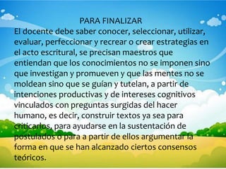 PARA FINALIZAR
El docente debe saber conocer, seleccionar, utilizar,
evaluar, perfeccionar y recrear o crear estrategias en
el acto escritural, se precisan maestros que
entiendan que los conocimientos no se imponen sino
que investigan y promueven y que las mentes no se
moldean sino que se guían y tutelan, a partir de
intenciones productivas y de intereses cognitivos
vinculados con preguntas surgidas del hacer
humano, es decir, construir textos ya sea para
criticarlos, para ayudarse en la sustentación de
postulados o para a partir de ellos argumentar la
forma en que se han alcanzado ciertos consensos
teóricos.
 