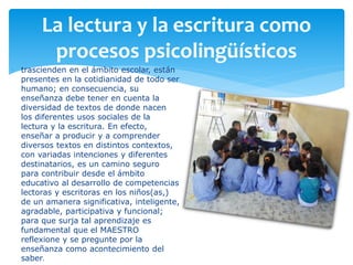 La lectura y la escritura como
procesos psicolingüísticos
 trascienden en el ámbito escolar, están
presentes en la cotidianidad de todo ser
humano; en consecuencia, su
enseñanza debe tener en cuenta la
diversidad de textos de donde nacen
los diferentes usos sociales de la
lectura y la escritura. En efecto,
enseñar a producir y a comprender
diversos textos en distintos contextos,
con variadas intenciones y diferentes
destinatarios, es un camino seguro
para contribuir desde el ámbito
educativo al desarrollo de competencias
lectoras y escritoras en los niños(as,)
de un amanera significativa, inteligente,
agradable, participativa y funcional;
para que surja tal aprendizaje es
fundamental que el MAESTRO
reflexione y se pregunte por la
enseñanza como acontecimiento del
saber.
 