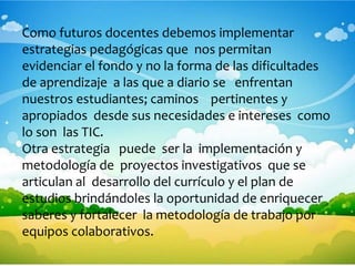 Como futuros docentes debemos implementar
estrategias pedagógicas que nos permitan
evidenciar el fondo y no la forma de las dificultades
de aprendizaje a las que a diario se enfrentan
nuestros estudiantes; caminos pertinentes y
apropiados desde sus necesidades e intereses como
lo son las TIC.
Otra estrategia puede ser la implementación y
metodología de proyectos investigativos que se
articulan al desarrollo del currículo y el plan de
estudios brindándoles la oportunidad de enriquecer
saberes y fortalecer la metodología de trabajo por
equipos colaborativos.
 