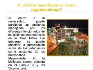 2. ¿Cómo describiría su clima
                 organizacional?

   Al      entrar     a       la
    universidad,          puede
    percibirse las tensiones
    manejadas        por     los
    diferentes funcionarios de
    las distintas dependencias
    de la Alma Máter. Sin
    embargo,       se    puede
    observar la participación
    activa de los estudiantes
    como asistentes de los
    funcionarios.
    Mayormente,        en      la
    biblioteca central ubicada
    en el Bloque G y las
    Vicerrectoría.
 