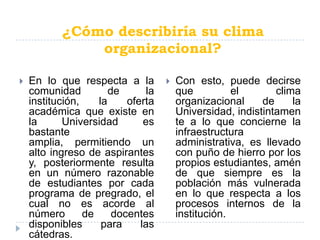 ¿Cómo describiría su clima
               organizacional?

   En lo que respecta a la             Con esto, puede decirse
    comunidad          de       la       que          el       clima
    institución,    la     oferta        organizacional     de     la
    académica que existe en              Universidad, indistintamen
    la      Universidad        es        te a lo que concierne la
    bastante                             infraestructura
    amplia, permitiendo un               administrativa, es llevado
    alto ingreso de aspirantes           con puño de hierro por los
    y, posteriormente resulta            propios estudiantes, amén
    en un número razonable               de que siempre es la
    de estudiantes por cada              población más vulnerada
    programa de pregrado, el             en lo que respecta a los
    cual no es acorde al                 procesos internos de la
    número       de     docentes         institución.
    disponibles      para     las
    cátedras.
 