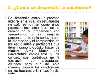3. ¿Cómo se desarrolla la academia?

   Se desarrolla como un proceso
    integral en el cual los estudiantes
    no solo se forman como unos
    profesionales, sino que en el
    camino de su preparación van
    aprendiendo a ser mejores
    personas, todo esto se logra con
    la interacción y el compromiso de
    los estudiantes y profesores que
    tienen como propósito hacer de
    nuestra     Alma      Mater    una
    universidad competente y de
    calidad, que contribuya en la
    formación       de      ciudadanos
    exitosos para que de esta
    manera mejorar las condiciones
    de los hogares y la situación del
 