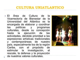 CULTURA UNIATLANTICO

   El Área de Cultura de la
    Vicerrectoría de Bienestar de la
    Universidad del Atlántico es la
    encargada de elaborar y coordinar
    las     políticas    y    programas
    culturales, desde su concepción
    hasta    la     ejecución   de   las
    actividades, dándole prioridad a las
    expresiones artísticas tradicionales
    y contemporáneas de nuestro
    país, especialmente los de la región
    Caribe, con el propósito de
    estimular la investigación, el
    rescate, la defensa y la proyección
    de nuestros valores culturales.
 