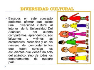 DIVERSIDAD CULTURAL

   Basados en este concepto
    podemos afirmar que existe
    una      diversidad cultural al
    interior de la Universidad Del
    Atlántico         por     cuanto
    compartimos, aprendemos, soc
    ializamos     y    vivimos   las
    costumbres, creencias y un sin
    número de comportamientos
    que     traen     consigo    los
    estudiantes que vienen no solo
    del atlántico, sino de todos los
    departamentos de nuestro
    país.
 