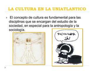 LA CULTURA EN LA UNIATLANTICO
    El concepto de cultura es fundamental para las
    disciplinas que se encargan del estudio de la
    sociedad, en especial para la antropología y la
    sociología.
 