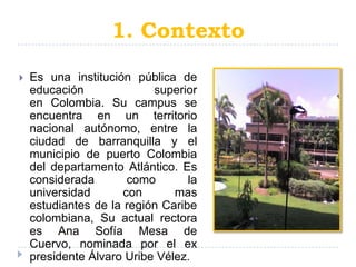 1. Contexto
   Es una institución pública de
    educación              superior
    en Colombia. Su campus se
    encuentra en un territorio
    nacional autónomo, entre la
    ciudad de barranquilla y el
    municipio de puerto Colombia
    del departamento Atlántico. Es
    considerada        como       la
    universidad       con      mas
    estudiantes de la región Caribe
    colombiana, Su actual rectora
    es Ana Sofía Mesa de
    Cuervo, nominada por el ex
    presidente Álvaro Uribe Vélez.
 