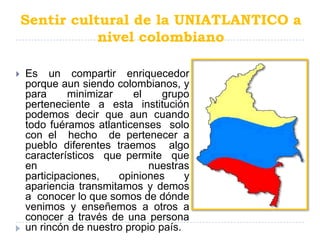 Sentir cultural de la UNIATLANTICO a
               nivel colombiano

   Es un compartir enriquecedor
    porque aun siendo colombianos, y
    para     minimizar     el    grupo
    perteneciente a esta institución
    podemos decir que aun cuando
    todo fuéramos atlanticenses solo
    con el hecho de pertenecer a
    pueblo diferentes traemos algo
    característicos que permite que
    en                        nuestras
    participaciones,   opiniones      y
    apariencia transmitamos y demos
    a conocer lo que somos de dónde
    venimos y enseñemos a otros a
    conocer a través de una persona
    un rincón de nuestro propio país.
 