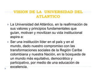 VISION DE LA UNIVERSIDAD DEL
                ATLANTICO
   La Universidad del Atlántico, en la reafirmación de
    sus valores y principios fundamentales que
    guían, motivan y movilizan su vida institucional
    aspira a:
   Ser una institución líder en el país y en el
    mundo, dado nuestro compromiso con las
    transformaciones sociales de la Región Caribe
    colombiana y nuestra Nación, en la búsqueda de
    un mundo más equitativo, democrático y
    participativo, por medio de una educación de
    excelencia.
 
