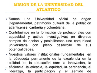 MISION DE LA UNIVERSIDAD DEL
                ATLANTICO

   Somos una Universidad oficial de origen
    Departamental, patrimonio cultural de la población
    atlanticense, caribeña y colombiana.
   Contribuimos en la formación de profesionales con
    capacidad y actitud investigativas en diversos
    campos de acción y posibilitamos una comunidad
    universitaria con pleno desarrollo de sus
    potencialidades.
   Nuestros valores institucionales fundamentales, en
    la búsqueda permanente de la excelencia en la
    calidad de la educación son: la innovación, la
    eficiencia, la eficacia, la equidad, la pertinencia, el
    liderazgo, la participación y el sentido de
 