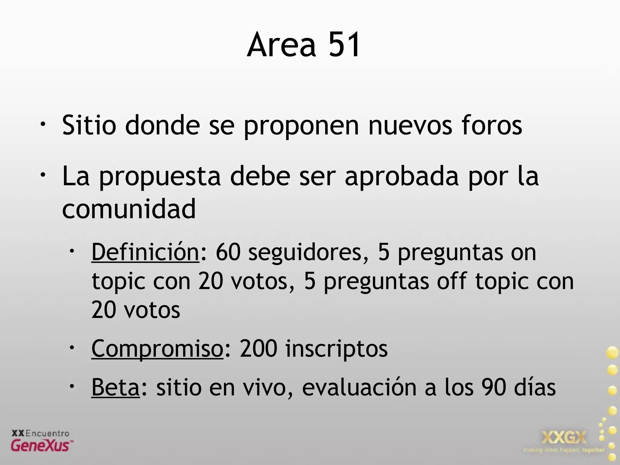 Area 51 Sitio donde se proponen nuevos foros La propuesta debe ser aprobada por la comunidad Definición : 60 seguidores, 5 preguntas on topic con 20 votos, 5 preguntas off topic con 20 votos Compromiso : 200 inscriptos Beta : sitio en vivo, evaluación a los 90 días 