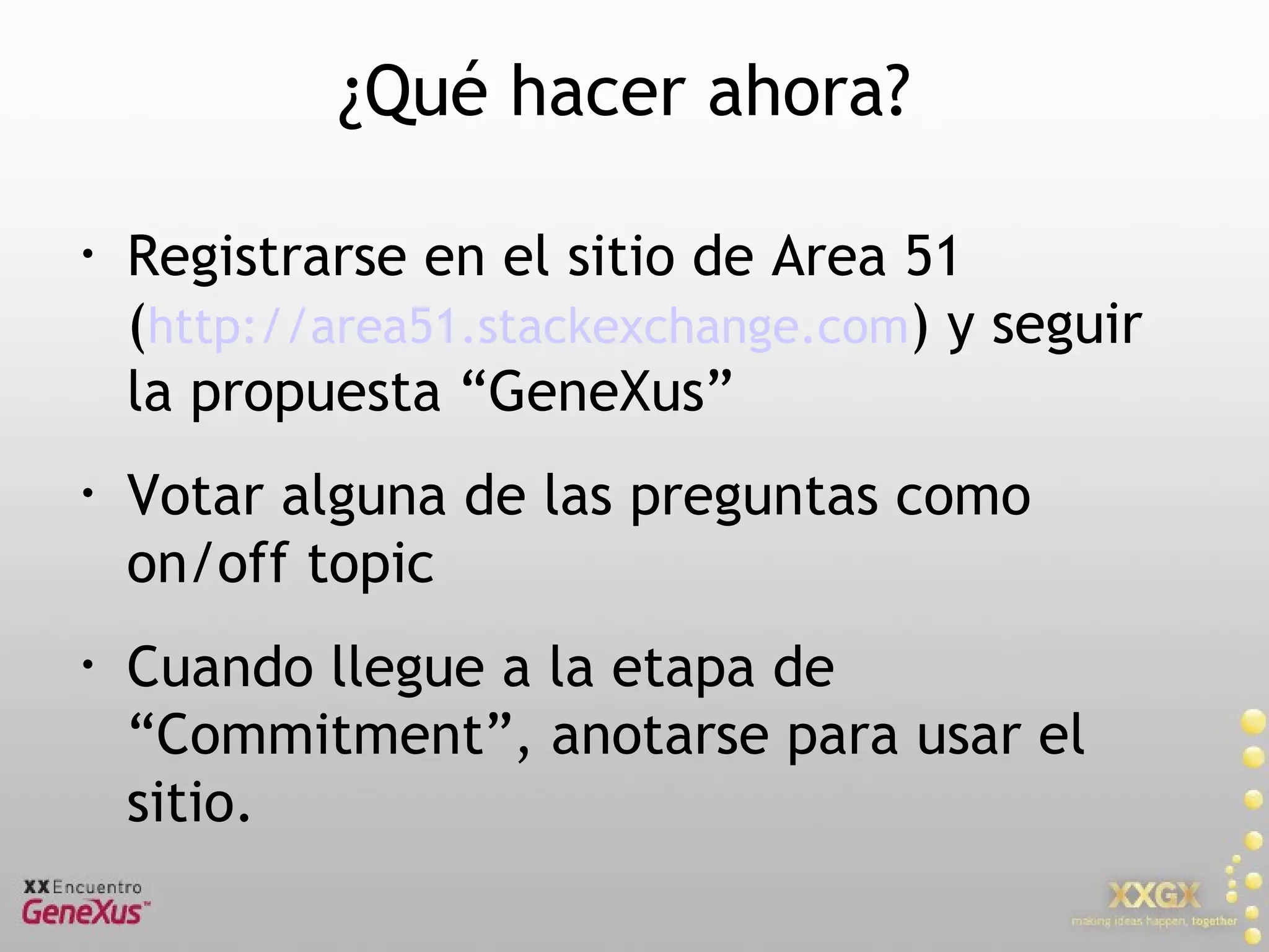¿Qué hacer ahora? Registrarse en el sitio de Area 51  ( http://area51.stackexchange.com ) y seguir la propuesta “GeneXus” Votar alguna de las preguntas como on/off topic Cuando llegue a la etapa de “Commitment”, anotarse para usar el sitio. 
