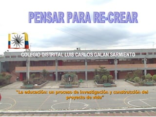 COLEGIO DISTRITAL LUIS CARLOS GALAN SARMIENTO “ La educación: un proceso de investigación y construcción del proyecto de vida” PENSAR PARA RE-CREAR 