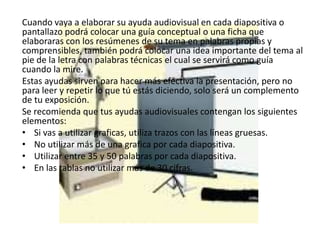 Cuando vaya a elaborar su ayuda audiovisual en cada diapositiva o
pantallazo podrá colocar una guía conceptual o una ficha que
elaboraras con los resúmenes de su tema en palabras propias y
comprensibles, también podrá colocar una idea importante del tema al
pie de la letra con palabras técnicas el cual se servirá como guía
cuando la mire.
Estas ayudas sirven para hacer más efectiva la presentación, pero no
para leer y repetir lo que tú estás diciendo, solo será un complemento
de tu exposición.
Se recomienda que tus ayudas audiovisuales contengan los siguientes
elementos:
• Si vas a utilizar graficas, utiliza trazos con las líneas gruesas.
• No utilizar más de una grafica por cada diapositiva.
• Utilizar entre 35 y 50 palabras por cada diapositiva.
• En las tablas no utilizar más de 30 cifras.
 