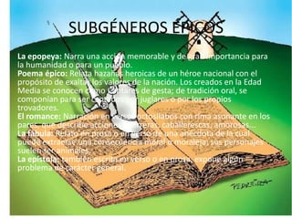 SUBGÉNEROS ÉPICOS
La epopeya: Narra una acción memorable y de gran importancia para
la humanidad o para un pueblo.
Poema épico: Relata hazañas heroicas de un héroe nacional con el
propósito de exaltar los valores de la nación. Los creados en la Edad
Media se conocen como Cantares de gesta; de tradición oral, se
componían para ser cantados por juglares o por los propios
trovadores.
El romance: Narración en versos octosílabos con rima asonante en los
pares, que describe acciones guerreras, caballerescas, amorosas...
La fábula: Relato en prosa o en verso de una anécdota de la cual
puede extraerse una consecuencia moral o moraleja; sus personajes
suelen ser animales.
La epístola: también escrita en verso o en prosa, expone algún
problema de carácter general.
 