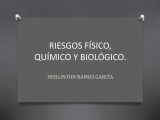 RIESGOS FÍSICO, 
QUÍMICO Y BIOLÓGICO. 
HERLINTON RAMOS GARCÍA 
 