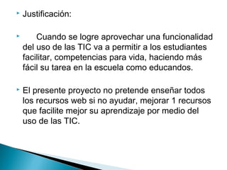  Justificación:
 Cuando se logre aprovechar una funcionalidad
del uso de las TIC va a permitir a los estudiantes
facilitar, competencias para vida, haciendo más
fácil su tarea en la escuela como educandos.
 El presente proyecto no pretende enseñar todos
los recursos web si no ayudar, mejorar 1 recursos
que facilite mejor su aprendizaje por medio del
uso de las TIC.
 