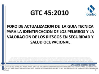GTC 45:2010
FORO DE ACTUALIZACION DE LA GUIA TECNICA
PARA LA IDENTIFICACION DE LOS PELIGROS Y LA
VALORACION DE LOS RIESGOS EN SEGURIDAD Y
            SALUD OCUPACIONAL
 