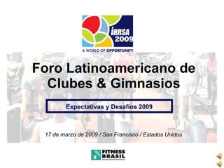 Foro Latinoamericano de Clubes  &  Gimnasios 17 de marzo de 2009 / San Francisco / Estados Unidos Expectativas y Desafíos  2009 