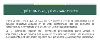 ¿QUÉ ES UN EVA? ¿QUÉ VENTAJAS OFRECE?
María Salinas señala que un EVA es: “Un entorno virtual de aprendizaje es un
espacio educativo alojado en la web, conformado por un conjunto de
herramientas informáticas que posibilitan la interacción didáctica.”
De la definición resaltan tres elementos principales;:la parte virtual, el
aprendizaje y la interacción. Por lo que en resumen son espacios de aprendizaje
que usan internet y las redes digitales para posibilitar un aprendizaje interactivo.
 