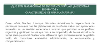 ¿QUÉ SON PLATAFORMAS DE ENSEÑANZA VIRTUAL? ¿MENCIONAR
ELEMENTOS Y
CARACTERÍSTICAS DE UNA PLATAFORMA?
Como señala Sánchez, J aunque diferentes definiciones la mayoría tiene de
elementos comunes que las plataformas de enseñanza virtual son aplicaciones
instaladas en un servidor conectado a internet que permiten a un profesor
organizar y gestionar cursos que van a ser impartidos de forma virtual o de
forma semi-presencial. Suelen tener diferentes tipos de herramientas de gestión
tanto de contenidos, evaluación, administración, de comunicación y
complementarias.
 