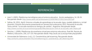REFERENCÍAS
 José, S. (2005). Plataformas tecnológicas para el entorno educativo. Acción pedagógica, 14, 18-24.
Recuperado desde: http://www.saber.ula.ve/bitstream/123456789/17239/2/articulo2.pdf
 Salinas, M. (2011, April). Entornos virtuales de aprendizaje en la escuela: tipos, modelo didáctico y rol del
docente1. Extracto documento presentando en Semana de la educacion 2011: Pensando la escuela.
Tema central: “La escuela necesaria en tiempos de cambio”, Argentina. Recuperado desde:
http://www.uca.edu.ar/uca/common/grupo82/files/educacion-EVA-en-la-escuela_web-Depto.pdf
 Sánchez, J. (2009). Plataformas de enseñanza virtual para entornos educativos. Pixel-Bit. Revista de
Medios y Educación, (34), 217-233. Recuperado desde: http://acdc.sav.us.es/ojs/index.php/pixelbit
 Universidad de Salamanca. (n.d.). 2.2. Características del eLearning. Recuperado desde:
http://antia.fis.usal.es/sharedir/TOL/introelearning/22_caractersticas_del_elearning.html
 