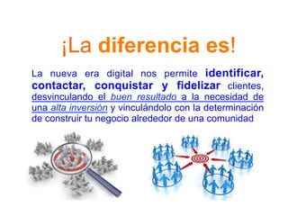 ¡La diferencia es!
La nueva era digital nos permite identificar,
contactar, conquistar y fidelizar clientes,
desvinculando el buen resultado a la necesidad de
una alta inversión y vinculándolo con la determinación
de construir tu negocio alrededor de una comunidad