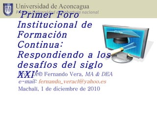 Prof. Dr© Fernando Vera,  MA & DEA e-mail:  [email_address] Machalí, 1 de diciembre de 2010 ‘ Primer Foro Institucional de Formación Continua: Respondiendo a los desafíos del siglo XXI’   