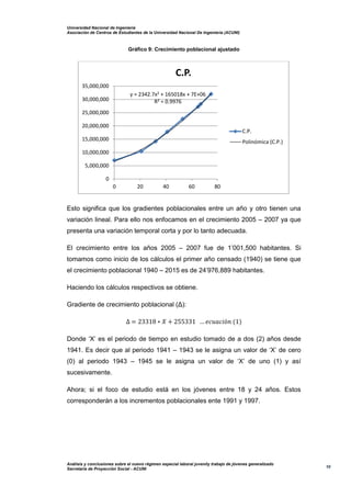Universidad Nacional de Ingeniería
Asociación de Centros de Estudiantes de la Universidad Nacional De Ingeniería (ACUNI)
Análisis y conclusiones sobre el nuevo régimen especial laboral juvenily trabajo de jóvenes generalizado
Secretaría de Proyección Social - ACUNI
10
Gráfico 9: Crecimiento poblacional ajustado
Esto significa que los gradientes poblacionales entre un año y otro tienen una
variación lineal. Para ello nos enfocamos en el crecimiento 2005 – 2007 ya que
presenta una variación temporal corta y por lo tanto adecuada.
El crecimiento entre los años 2005 – 2007 fue de 1’001,500 habitantes. Si
tomamos como inicio de los cálculos el primer año censado (1940) se tiene que
el crecimiento poblacional 1940 – 2015 es de 24’976,889 habitantes.
Haciendo los cálculos respectivos se obtiene.
Gradiente de crecimiento poblacional (Δ):
∆ = 23318 ∗ 𝑋 + 255331 … 𝑒𝑐𝑢𝑎𝑐𝑖ó𝑛 (1)
Donde ‘X’ es el periodo de tiempo en estudio tomado de a dos (2) años desde
1941. Es decir que al periodo 1941 – 1943 se le asigna un valor de ‘X’ de cero
(0) al periodo 1943 – 1945 se le asigna un valor de ‘X’ de uno (1) y así
sucesivamente.
Ahora; si el foco de estudio está en los jóvenes entre 18 y 24 años. Estos
corresponderán a los incrementos poblacionales ente 1991 y 1997.
y = 2342.7x2 + 165018x + 7E+06
R² = 0.9976
0
5,000,000
10,000,000
15,000,000
20,000,000
25,000,000
30,000,000
35,000,000
0 20 40 60 80
C.P.
C.P.
Polinómica (C.P.)
 