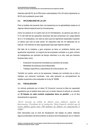 Universidad Nacional de Ingeniería
Asociación de Centros de Estudiantes de la Universidad Nacional De Ingeniería (ACUNI)
Análisis y conclusiones sobre el nuevo régimen especial laboral juvenily trabajo de jóvenes generalizado
Secretaría de Proyección Social - ACUNI
12
Además este 68.4% de la PEA joven subempleada (18 a 24 años) representa un
60.2% de la población joven total.
2.3. APLICABILIDAD DE LA LEY
Para el análisis del presente ítem nos basaremos en la aplicabilidad visada en el
régimen laboral especial para la microempresa.
Como se parecía en el cuadro dos (2) en formalización, se aprecia que sólo un
5.1% del total de las pequeñas empresas del país (empresas con carga laboral
de 2 a 10 empleados), con esto es claro que los regímenes especiales muestran
un efecto casi nulo en este sector. En específico sólo 52 mil habitantes de un
total de 1.05 millones ha sido regularizado bajo este régimen laboral
Del lado de la mediana y gran empresa se tiene un problema distinto pero
igualmente importante. La mayoría de las empresas contratan a un gran número
de trabajadores por periodos de tiempo inferiores a un año, esto por diversos
factores tales como:
- Evaluación de personal contratado por periodos de prueba.
- Modalidad de prácticas pre-profesionales.
- Trabajos específicos y esporádicos de corta duración, etc.
También se cuenta, como es de esperarse, trabajos por contratos de un año o
trabajos con personal nombrado, mas este personal es principalmente de
edades superiores a las evaluadas en la ley Nº 30288.
2.4. FISCALIZACION
Un artículo publicado por el diario ‘El Comercio’ enuncia la falta de capacidad
regulatoria que el estado tiene para con el sector laboral el artículo en mención
es ‘El Estado no sabe cuántos empleados tiene en planilla’ y en él dice
textualmente lo siguiente:
‘Servir necesita un millón de dólares para elaborar registro de
funcionarios. Presidenta de la institución, Nuria Esparch, declaró que el
sector público gasta unos 100 millones de dólares en capacitación a
ciegas.’
Esto demuestra que el nivel de fiscalización del estado es pobre. Además
algunos entendidos del tema estiman el alcance de la fiscalización de un máximo
 