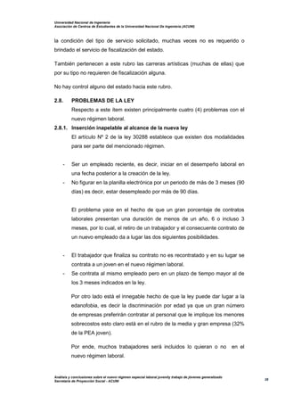 Universidad Nacional de Ingeniería
Asociación de Centros de Estudiantes de la Universidad Nacional De Ingeniería (ACUNI)
Análisis y conclusiones sobre el nuevo régimen especial laboral juvenily trabajo de jóvenes generalizado
Secretaría de Proyección Social - ACUNI
28
la condición del tipo de servicio solicitado, muchas veces no es requerido o
brindado el servicio de fiscalización del estado.
También pertenecen a este rubro las carreras artísticas (muchas de ellas) que
por su tipo no requieren de fiscalización alguna.
No hay control alguno del estado hacia este rubro.
2.8. PROBLEMAS DE LA LEY
Respecto a este ítem existen principalmente cuatro (4) problemas con el
nuevo régimen laboral.
2.8.1. Inserción inapelable al alcance de la nueva ley
El artículo Nº 2 de la ley 30288 establece que existen dos modalidades
para ser parte del mencionado régimen.
- Ser un empleado reciente, es decir, iniciar en el desempeño laboral en
una fecha posterior a la creación de la ley.
- No figurar en la planilla electrónica por un periodo de más de 3 meses (90
días) es decir, estar desempleado por más de 90 días.
El problema yace en el hecho de que un gran porcentaje de contratos
laborales presentan una duración de menos de un año, 6 o incluso 3
meses, por lo cual, el retiro de un trabajador y el consecuente contrato de
un nuevo empleado da a lugar las dos siguientes posibilidades.
- El trabajador que finaliza su contrato no es recontratado y en su lugar se
contrata a un joven en el nuevo régimen laboral.
- Se contrata al mismo empleado pero en un plazo de tiempo mayor al de
los 3 meses indicados en la ley.
Por otro lado está el innegable hecho de que la ley puede dar lugar a la
edanofobia, es decir la discriminación por edad ya que un gran número
de empresas preferirán contratar al personal que le implique los menores
sobrecostos esto claro está en el rubro de la media y gran empresa (32%
de la PEA joven).
Por ende, muchos trabajadores será incluidos lo quieran o no en el
nuevo régimen laboral.
 