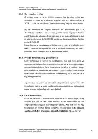 Universidad Nacional de Ingeniería
Asociación de Centros de Estudiantes de la Universidad Nacional De Ingeniería (ACUNI)
Análisis y conclusiones sobre el nuevo régimen especial laboral juvenily trabajo de jóvenes generalizado
Secretaría de Proyección Social - ACUNI
29
2.8.2. Derechos Laborables
El artículo once de la ley 30288 establece los derechos a los que
accederá un joven en el régimen especial, esto son seguro médico y
SCTR, 15 días de vacaciones, pagos mensuales y pago de horas extras.
No se menciona en ningún momento los sobrecostos por CTS
(Contribución por tiempo de servicios), gratificaciones, asignación familiar
o distribución de utilidades. Esto hace que la ley sea explotadora ya que
el salario mínimo es de S/. 750.00 siendo que la canasta básica familiar
es de S/. 1450.00.
Los sobrecostos mencionados anteriormente brindan al empleado cierto
confort pues con ellos puede acceder a mayores ganancias y su salario
promedio anual se acerca más al de la canasta básica.
2.8.3. Presión de la mediana y gran empresa
La ley señala que el régimen no es obligatorio, mas esto no es cierto ya
que la demanda laboral en empleos básicos es alta y la competencia por
un puesto de trabajo es feroz. Una ley que beneficia al mediano y gran
empresario hace que este se predisponga por la contratación de personal
que cumpla con dicha disminución de sobrecostos y por lo tanto se da la
siguiente posibilidad.
- Aquellos que no quieran ser contratados bajo el nuevo régimen no serán
tomados en cuenta y serán rápidamente reemplazados por trabajadores
que si acepten trabajar bajo dicha modalidad.
2.8.4. Escaza fiscalización
Como se ha indicado anteriormente, la fiscalización es muy baja. La ley
estipula que sólo un 25% como máximo de los trabajadores de una
empresa estarán bajo el nuevo régimen laboral. Mas dado que no hay
fiscalización en muchas de las compañías mencionadas nadie asegura
que la cantidad de empleados bajo esta modalidad no sea mayor.
 