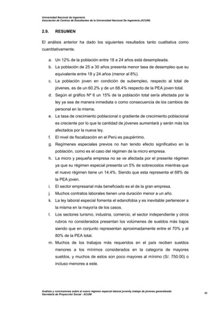 Universidad Nacional de Ingeniería
Asociación de Centros de Estudiantes de la Universidad Nacional De Ingeniería (ACUNI)
Análisis y conclusiones sobre el nuevo régimen especial laboral juvenily trabajo de jóvenes generalizado
Secretaría de Proyección Social - ACUNI
30
2.9. RESUMEN
El análisis anterior ha dado los siguientes resultados tanto cualitativa como
cuantitativamente.
a. Un 12% de la población entre 18 a 24 años está desempleada.
b. La población de 25 a 30 años presenta menor tasa de desempleo que su
equivalente entre 18 y 24 años (menor al 8%).
c. La población joven en condición de subempleo, respecto al total de
jóvenes, es de un 60.2% y de un 68.4% respecto de la PEA joven total.
d. Según el gráfico Nº 6 un 15% de la población total sería afectada por la
ley ya sea de manera inmediata o como consecuencia de los cambios de
personal en la misma.
e. La tasa de crecimiento poblacional o gradiente de crecimiento poblacional
es creciente por lo que la cantidad de jóvenes aumentará y serán más los
afectados por la nueva ley.
f. El nivel de fiscalización en el Perú es paupérrimo.
g. Regímenes especiales previos no han tenido efecto significativo en la
población, como es el caso del régimen de la micro empresa.
h. La micro y pequeña empresa no se ve afectada por el presente régimen
ya que su régimen especial presenta un 5% de sobrecostos mientras que
el nuevo régimen tiene un 14.4%. Siendo que esta representa el 68% de
la PEA joven.
i. El sector empresarial más beneficiado es el de la gran empresa.
j. Muchos contratos laborales tienen una duración menor a un año.
k. La ley laboral especial fomenta el edanofobia y es inevitable pertenecer a
la misma en la mayoría de los casos.
l. Los sectores turismo, industria, comercio, el sector independiente y otros
rubros no considerados presentan los volúmenes de sueldos más bajos
siendo que en conjunto representan aproximadamente entre el 70% y el
80% de la PEA total.
m. Muchos de los trabajos más requeridos en el país reciben sueldos
menores a los mínimos considerados en la categoría de mayores
sueldos, y muchos de estos son poco mayores al mínimo (S/. 750.00) o
incluso menores a este.
 