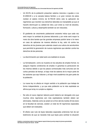 Universidad Nacional de Ingeniería
Asociación de Centros de Estudiantes de la Universidad Nacional De Ingeniería (ACUNI)
Análisis y conclusiones sobre el nuevo régimen especial laboral juvenily trabajo de jóvenes generalizado
Secretaría de Proyección Social - ACUNI
32
- Un 83.5% de la población presentan salarios menores o iguales a Los
S/.2000.00 o a la canasta básica familiar y un gran número de estos
reciben el salario mínimo de S/.750.00 dicho esto la aplicación de
regímenes que recorten sus derechos laborales es inaceptable ya que al
hacerlo disminuyen su calidad de vida y por ende su nivel de estudios,
formación, cultura y desempeño también se ven reducidos.
- El gradiente de crecimiento poblacional creciente indica que cada vez
será mayor la cantidad de jóvenes laborando y por ende será mayor la
mano de obra barata que las grandes empresas podrán tener a la mano
en caso de aplicarse de manera efectiva la ley, esto irá contra los
derechos de los jóvenes pero además creará una cultura de servidumbre
que permitirá la generación de nuevos regímenes que atenten contra los
derechos de las personas.
- La discriminación por edad será una realidad en el país.
- La formalización, como se muestra en los estudios de empleo formal, no
asegura mejores condiciones de empleo ni garantiza la perduración de
los mismos debido a que los plazos contractuales más comunes son de
cortos periodos de tiempo, al bajo nivel de salarios de la mayor parte de
los sectores que aquí laboran y al bajo nivel académico de gran parte de
la población.
- La nueva ley no afecta en ningún sentido a la población que trabaja de
forma independiente, y ya que esta población es la más explotada se
afirma que la ley no cumple su objetivo.
- No sólo el nuevo régimen laboral juvenil debería ser derogado sino que
muchos otros regímenes aún más explotadores también deben ser
eliminados. Además como se aclaró en el foro del día martes 20 de enero
en la facultad de ciencias, existen un total de 40 regímenes especiales
que deben ser evaluados.
- El efecto casi nulo de leyes laborales especiales anteriores han de ser
testimonio de que se necesita más que leyes para cambiar la situación
 