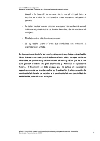 Universidad Nacional de Ingeniería
Asociación de Centros de Estudiantes de la Universidad Nacional De Ingeniería (ACUNI)
Análisis y conclusiones sobre el nuevo régimen especial laboral juvenily trabajo de jóvenes generalizado
Secretaría de Proyección Social - ACUNI
33
laboral y de desarrollo de un país, siendo que el principal factor a
impulsar es el nivel de conocimientos y nivel académico del poblador
peruano.
- Se deben plantear nuevas reformas y un nuevo régimen laboral general
único que regularice todos los ámbitos laborales y le dé estabilidad al
trabajador.
- El salario mínimo vital debe incrementarse.
- La ley laboral juvenil y todas sus semejantes son ineficaces y
explotadoras en un todo.
De lo anteriormente dicho se concluye finalmente que la ley es inaplicable
tanto lo ético como en lo práctico debido al nulo efecto de leyes similares
anteriores, la aprobación y promoción tan excesiva y brutal que se le dio
para generar el interés del gran empresario y fomentar la explotación
laboral. Y finalmente se debe derogar por la cultura de explotación
excesiva que esta ley intenta inculcar en la población, la discriminación, la
continuidad de la falta de estudios y la continuidad de una mentalidad de
servidumbre y mediocridad en el país.
 