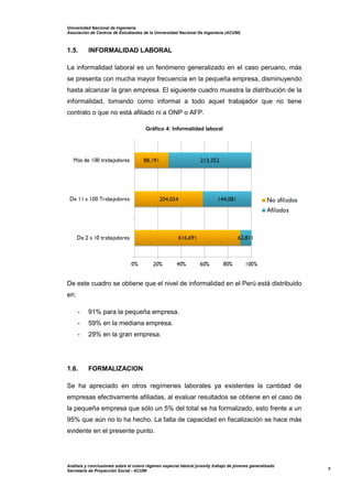 Universidad Nacional de Ingeniería
Asociación de Centros de Estudiantes de la Universidad Nacional De Ingeniería (ACUNI)
Análisis y conclusiones sobre el nuevo régimen especial laboral juvenily trabajo de jóvenes generalizado
Secretaría de Proyección Social - ACUNI
5
1.5. INFORMALIDAD LABORAL
La informalidad laboral es un fenómeno generalizado en el caso peruano, más
se presenta con mucha mayor frecuencia en la pequeña empresa, disminuyendo
hasta alcanzar la gran empresa. El siguiente cuadro muestra la distribución de la
informalidad, tomando como informal a todo aquel trabajador que no tiene
contrato o que no está afiliado ni a ONP o AFP.
Gráfico 4: Informalidad laboral
De este cuadro se obtiene que el nivel de informalidad en el Perú está distribuido
en:
- 91% para la pequeña empresa.
- 59% en la mediana empresa.
- 29% en la gran empresa.
1.6. FORMALIZACION
Se ha apreciado en otros regímenes laborales ya existentes la cantidad de
empresas efectivamente afiliadas, al evaluar resultados se obtiene en el caso de
la pequeña empresa que sólo un 5% del total se ha formalizado, esto frente a un
95% que aún no lo ha hecho. La falta de capacidad en fiscalización se hace más
evidente en el presente punto.
 