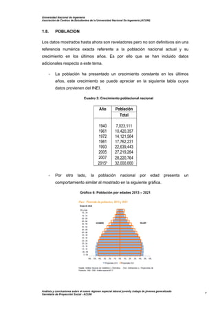 Universidad Nacional de Ingeniería
Asociación de Centros de Estudiantes de la Universidad Nacional De Ingeniería (ACUNI)
Análisis y conclusiones sobre el nuevo régimen especial laboral juvenily trabajo de jóvenes generalizado
Secretaría de Proyección Social - ACUNI
7
1.8. POBLACION
Los datos mostrados hasta ahora son reveladores pero no son definitivos sin una
referencia numérica exacta referente a la población nacional actual y su
crecimiento en los últimos años. Es por ello que se han incluido datos
adicionales respecto a este tema.
- La población ha presentado un crecimiento constante en los últimos
años, este crecimiento se puede apreciar en la siguiente tabla cuyos
datos provienen del INEI.
Cuadro 3: Crecimiento poblacional nacional
Año Población
Total
1940 7,023,111
1961 10,420,357
1972 14,121,564
1981 17,762,231
1993 22,639,443
2005 27,219,264
2007 28,220,764
2015* 32,000,000
- Por otro lado, la población nacional por edad presenta un
comportamiento similar al mostrado en la siguiente gráfica.
Gráfico 6: Población por edades 2013 – 2021
 