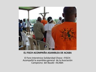 EL FISCH ACOMPAÑA ASAMBLEA DE ACABA
 El Foro Interetnico Solidaridad Choco –FISCH-
Acompañó la asamblea general de la Asociación
        Campesina del Baudó –ACABA-
 