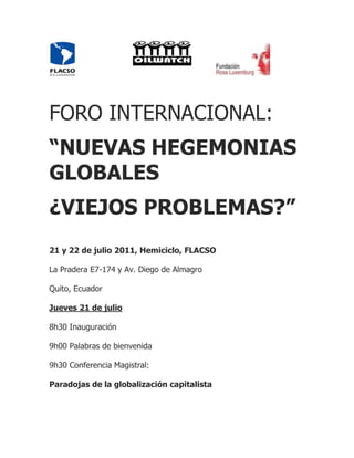 FORO INTERNACIONAL:
“NUEVAS HEGEMONIAS
GLOBALES
¿VIEJOS PROBLEMAS?”
21 y 22 de julio 2011, Hemiciclo, FLACSO

La Pradera E7-174 y Av. Diego de Almagro

Quito, Ecuador

Jueves 21 de julio

8h30 Inauguración

9h00 Palabras de bienvenida

9h30 Conferencia Magistral:

Paradojas de la globalización capitalista
 