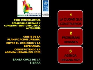 FORO INTERNACIONAL
DESARROLLO URBANO Y
COHESIÓN TERRITORIAL EN LA
AUTONOMÍA

CRISIS DE LA
PLANIFICACIÓN URBANA.
ENTRE EL URBICIDIO Y LA
ESPERANZA.

CONSTRUYENDO LA
AGENDA URBANA DEL 2025

SANTA CRUZ DE LA
SIERRA

1
LA CIUDAD QUE
CONSTRUIMOS
2
PROBLEMAS
URBANOS

3
AGENDA
URBANA 2025

 