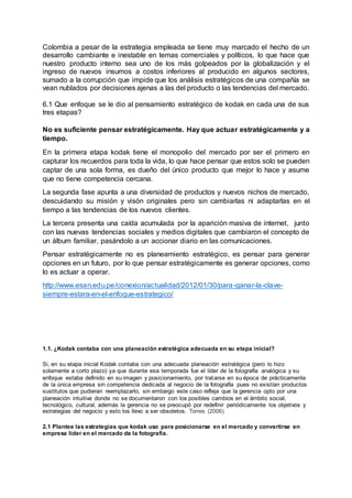 Colombia a pesar de la estrategia empleada se tiene muy marcado el hecho de un
desarrollo cambiante e inestable en temas comerciales y políticos, lo que hace que
nuestro producto interno sea uno de los más golpeados por la globalización y el
ingreso de nuevos insumos a costos inferiores al producido en algunos sectores,
sumado a la corrupción que impide que los análisis estratégicos de una compañía se
vean nublados por decisiones ajenas a las del producto o las tendencias del mercado.
6.1 Que enfoque se le dio al pensamiento estratégico de kodak en cada una de sus
tres etapas?
No es suficiente pensar estratégicamente. Hay que actuar estratégicamente y a
tiempo.
En la primera etapa kodak tiene el monopolio del mercado por ser el primero en
capturar los recuerdos para toda la vida, lo que hace pensar que estos solo se pueden
captar de una sola forma, es dueño del único producto que mejor lo hace y asume
que no tiene competencia cercana.
La segunda fase apunta a una diversidad de productos y nuevos nichos de mercado,
descuidando su misión y visón originales pero sin cambiarlas ni adaptarlas en el
tiempo a las tendencias de los nuevos clientes.
La tercera presenta una caída acumulada por la aparición masiva de internet, junto
con las nuevas tendencias sociales y medios digitales que cambiaron el concepto de
un álbum familiar, pasándolo a un accionar diario en las comunicaciones.
Pensar estratégicamente no es planeamiento estratégico, es pensar para generar
opciones en un futuro, por lo que pensar estratégicamente es generar opciones, como
lo es actuar a operar.
http://www.esan.edu.pe/conexion/actualidad/2012/01/30/para-ganar-la-clave-
siempre-estara-en-el-enfoque-estrategico/
1.1. ¿Kodak contaba con una planeación estratégica adecuada en su etapa inicial?
Si, en su etapa inicial Kodak contaba con una adecuada planeación estratégica (pero lo hizo
solamente a corto plazo) ya que durante esa temporada fue el líder de la fotografía analógica y su
enfoque estaba definido en su imagen y posicionamiento, por tratarse en su época de prácticamente
de la única empresa sin competencia dedicada al negocio de la fotografía pues no existían productos
sustitutos que pudieran reemplazarlo, sin embargo este caso refleja que la gerencia opto por una
planeación intuitiva donde no se documentaron con los posibles cambios en el ámbito social,
tecnológico, cultural, además la gerencia no se preocupó por redefinir periódicamente los objetivos y
estrategias del negocio y esto los llevo a ser obsoletos. Torres (2006).
2.1 Plantee las estrategias que kodak uso para posicionarse en el mercado y convertirse en
empresa líder en el mercado de la fotografía.
 