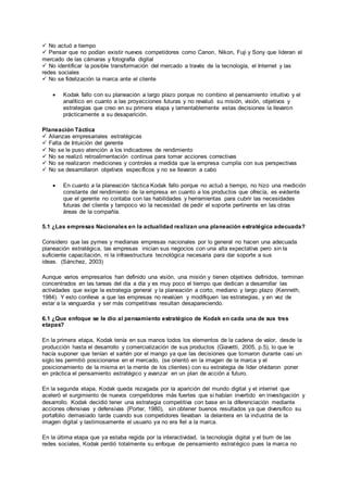  No actuó a tiempo
 Pensar que no podían existir nuevos competidores como Canon, Nikon, Fuji y Sony que lideran el
mercado de las cámaras y fotografía digital
 No identificar la posible transformación del mercado a través de la tecnología, el Internet y las
redes sociales
 No se fidelización la marca ante el cliente
 Kodak fallo con su planeación a largo plazo porque no combino el pensamiento intuitivo y el
analítico en cuanto a las proyecciones futuras y no revaluó su misión, visión, objetivos y
estrategias que creo en su primera etapa y lamentablemente estas decisiones la llevaron
prácticamente a su desaparición.
Planeación Táctica
 Alianzas empresariales estratégicas
 Falta de Intuición del gerente
 No se le puso atención a los indicadores de rendimiento
 No se realizó retroalimentación continua para tomar acciones correctivas
 No se realizaron mediciones y controles a medida que la empresa cumplía con sus perspectivas
 No se desarrollaron objetivos específicos y no se llevaron a cabo
 En cuanto a la planeación táctica Kodak fallo porque no actuó a tiempo, no hizo una medición
constante del rendimiento de la empresa en cuanto a los productos que ofrecía, es evidente
que el gerente no contaba con las habilidades y herramientas para cubrir las necesidades
futuras del cliente y tampoco vio la necesidad de pedir el soporte pertinente en las otras
áreas de la compañía.
5.1 ¿Las empresas Nacionales en la actualidad realizan una planeación estratégica adecuada?
Considero que las pymes y medianas empresas nacionales por lo general no hacen una adecuada
planeación estratégica, las empresas inician sus negocios con una alta expectativa pero sin la
suficiente capacitación, ni la infraestructura tecnológica necesaria para dar soporte a sus
ideas. (Sánchez, 2003)
Aunque varios empresarios han definido una visión, una misión y tienen objetivos definidos, terminan
concentrados en las tareas del día a día y es muy poco el tiempo que dedican a desarrollar las
actividades que exige la estrategia general y la planeación a corto, mediano y largo plazo (Kenneth,
1984). Y esto conlleva a que las empresas no revalúen y modifiquen las estrategias, y en vez de
estar a la vanguardia y ser más competitivas resultan desapareciendo.
6.1 ¿Que enfoque se le dio al pensamiento estratégico de Kodak en cada una de sus tres
etapas?
En la primera etapa, Kodak tenía en sus manos todos los elementos de la cadena de valor, desde la
producción hasta el desarrollo y comercialización de sus productos (Giavetti, 2005, p.5), lo que le
hacía suponer que tenían el sartén por el mango ya que las decisiones que tomaron durante casi un
siglo les permitió posicionarse en el mercado, (se orientó en la imagen de la marca y el
posicionamiento de la misma en la mente de los clientes) con su estrategia de líder olvidaron poner
en práctica el pensamiento estratégico y avanzar en un plan de acción a futuro.
En la segunda etapa, Kodak queda rezagada por la aparición del mundo digital y el internet que
aceleró el surgimiento de nuevos competidores más fuertes que si habían invertido en investigación y
desarrollo. Kodak decidió tener una estrategia competitiva con base en la diferenciación mediante
acciones ofensivas y defensivas (Porter, 1980), sin obtener buenos resultados ya que diversifico su
portafolio demasiado tarde cuando sus competidores llevaban la delantera en la industria de la
imagen digital y lastimosamente el usuario ya no era fiel a la marca.
En la última etapa que ya estaba regida por la interactividad, la tecnología digital y el bum de las
redes sociales, Kodak perdió totalmente su enfoque de pensamiento estratégico pues la marca no
 