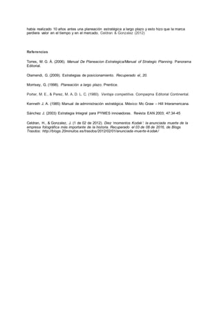 había realizado 10 años antes una planeación estratégica a largo plazo y esto hizo que la marca
perdiera valor en el tiempo y en el mercado. Celdran & Gonzalez (2012)
Referencias
Torres, M. G. Á. (2006). Manual De Planeacion Estrategica/Manual of Strategic Planning. Panorama
Editorial.
Olamendi, G. (2009). Estrategias de posicionamiento. Recuperado el, 20.
Morrisey, G. (1998). Planeación a largo plazo. Prentice.
Porter, M. E., & Perez, M. A. D. L. C. (1980). Ventaja competitiva. Compaqma Editorial Continental.
Kenneth J. A. (1985) Manual de administración estratégica. México: Mc Graw – Hill Interamericana.
Sánchez J. (2003) Estrategia Integral para PYMES innovadoras. Revista EAN 2003; 47:34-45
Celdran, H., & Gonzalez, J. (1 de 02 de 2012). Diez ‘momentos Kodak’: la anunciada muerte de la
empresa fotográfica más importante de la historia. Recuperado el 03 de 08 de 2016, de Blogs
Trasdos: http://blogs.20minutos.es/trasdos/2012/02/01/anunciada-muerte-kodak/
 