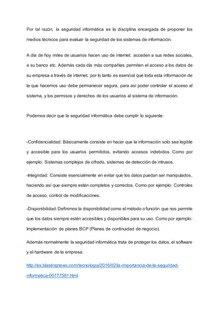 Por tal razón, la seguridad informática es la disciplina encargada de proponer los
medios técnicos para evaluar la seguridad de los sistemas de información.
A día de hoy miles de usuarios hacen uso de internet: acceden a sus redes sociales,
a su banco etc. Además cada día más compañías permiten el acceso a los datos de
su empresa a través de internet, por lo tanto es esencial que toda esta información de
la que hacemos uso debe permanecer segura, para así poder controlar el acceso al
sistema, y los permisos y derechos de los usuarios al sistema de información.
Podemos decir que la seguridad informática debe cumplir lo siguiente:
-Confidencialidad: Básicamente consiste en hacer que la información solo sea legible
y accesible para los usuarios permitidos, evitando accesos indebidos. Como por
ejemplo: Sistemas complejos de cifrado, sistemas de detección de intrusos.
-Integridad: Consiste esencialmente en evitar que los datos puedan ser manipulados,
haciendo así que siempre estén completos y correctos. Como por ejemplo: Controles
de acceso, control de modificaciones.
-Disponibilidad: Definimos la disponibilidad como el método o función que nos permite
que los datos siempre estén accesibles y disponibles para su uso. Como por ejemplo:
Implementación de planes BCP (Planes de continuidad de negocio).
Además normalmente la seguridad informática trata de proteger los datos, el software
y el hardware de la empresa.
http://es.blastingnews.com/tecnologia/2016/02/la-importancia-de-la-seguridad-
informatica-00777581.html
 