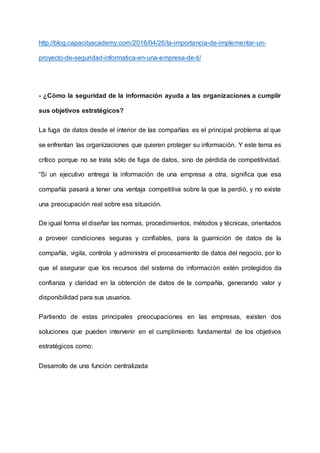 http://blog.capacityacademy.com/2016/04/26/la-importancia-de-implementar-un-
proyecto-de-seguridad-informatica-en-una-empresa-de-ti/
- ¿Cómo la seguridad de la información ayuda a las organizaciones a cumplir
sus objetivos estratégicos?
La fuga de datos desde el interior de las compañías es el principal problema al que
se enfrentan las organizaciones que quieren proteger su información. Y este tema es
crítico porque no se trata sólo de fuga de datos, sino de pérdida de competitividad.
“Si un ejecutivo entrega la información de una empresa a otra, significa que esa
compañía pasará a tener una ventaja competitiva sobre la que la perdió, y no existe
una preocupación real sobre esa situación.
De igual forma el diseñar las normas, procedimientos, métodos y técnicas, orientados
a proveer condiciones seguras y confiables, para la guarnición de datos de la
compañía, vigila, controla y administra el procesamiento de datos del negocio, por lo
que el asegurar que los recursos del sistema de información estén protegidos da
confianza y claridad en la obtención de datos de la compañía, generando valor y
disponibilidad para sus usuarios.
Partiendo de estas principales preocupaciones en las empresas, existen dos
soluciones que pueden intervenir en el cumplimiento fundamental de los objetivos
estratégicos como:
Desarrollo de una función centralizada
 